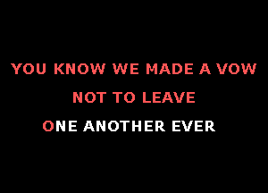 YOU KNOW WE MADE A VOW

NOT TO LEAVE
ONE ANOTHER EVER