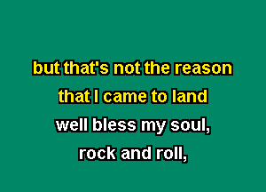 but that's not the reason
that I came to land

well bless my soul,
rock and roll,