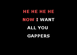 HE HE HE HE
NOW I WANT

ALL YOU
GAPPERS