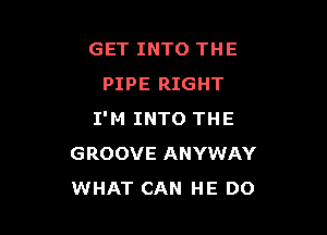 GET INTO THE
PIPE RIGHT

I'M INTO THE
GROOVE ANYWAY
WHAT CAN HE DO