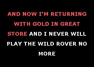 AND NOW I'M RETURNING
WITH GOLD IN GREAT
STORE AND I NEVER WILL
PLAY THE WILD ROVER NO
MORE