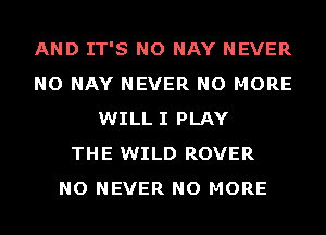 AND IT'S NO NAY NEVER
NO NAY NEVER NO MORE
WILL I PLAY
THE WILD ROVER
NO NEVER NO MORE