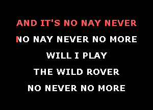 AND IT'S NO NAY NEVER
NO NAY NEVER NO MORE
WILL I PLAY
THE WILD ROVER
NO NEVER NO MORE
