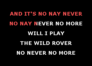 AND IT'S NO NAY NEVER
NO NAY NEVER NO MORE
WILLI PLAY
THE WILD ROVER
NO NEVER NO MORE