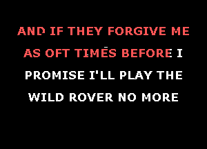 AND IF THEY FORGIVE ME
AS OFT TIMES BEFORE I
PROMISE I'LL PLAY THE
WILD ROVER NO MORE