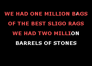 WE HAD ONE MILLION BAGS
OF THE BEST SLIGO RAGS
WE HAD TWO MILLION
BARRELS OF STONES