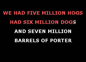 WE HAD FIVE MILLION HOGS
HAD SIX MILLION DOGS
AND SEVEN MILLION
BARRELS OF PORTER
