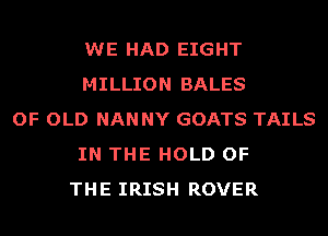 WE HAD EIGHT
MILLION BALES
OF OLD NAN NY GOATS TAILS
IN THE HOLD OF
THE IRISH ROVER