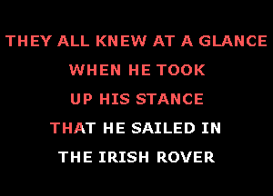 THEY ALL KNEW AT A GLANCE
WHEN HE TOOK
UP HIS STANCE
THAT HE SAILED IN
THE IRISH ROVER