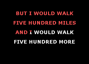 BUT I WOULD WALK
FIVE HUNDRED MILES
AND I WOULD WALK
FIVE HUNDRED MORE