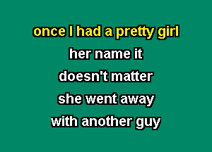once I had a pretty girl
her name it
doesn't matter

she went away
with another guy