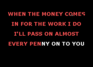 WHEN THE MONEY COMES
IN FOR THE WORK I DO
I'LL PASS ON ALMOST
EVERY PENNY ON TO YOU