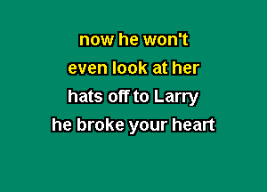 now he won't
even look at her

hats off to Larry
he broke your heart