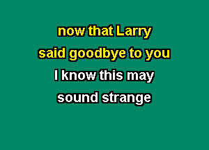 now that Larry
said goodbye to you

I know this may

sound strange