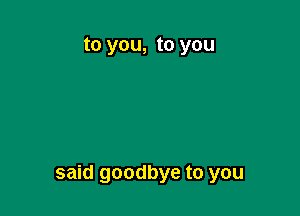 to you, to you

said goodbye to you