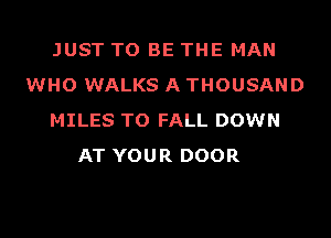 JUST TO BE THE MAN
WHO WALKS A THOUSAND
MILES TO FALL DOWN
AT YOUR DOOR