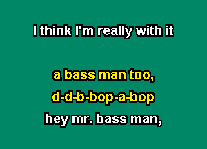 I think I'm really with it

a bass man too,
d-d-b-bop-a-bop
hey mr. bass man,
