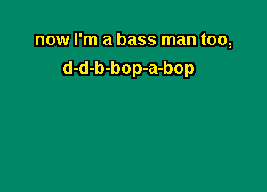 now I'm a bass man too,
d-d-b-bop-a-bop