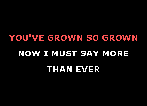 YOU'VE GROWN SO GROWN

NOW I MUST SAY MORE
THAN EVER