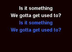 Is it something
We gotta get used to?