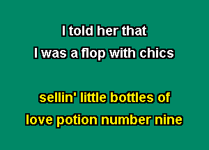 I told her that
I was a flop with chics

sellin' little bottles of

love potion number nine