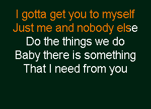 I gotta get you to myself
Just me and nobody else
Do the things we do
Baby there is something
That I need from you