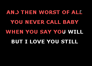 AN.) THEN WORST OF ALL
YOU NEVER CALL BABY
WHEN YOU SAY YOU WILL
BUT I LOVE YOU STILL