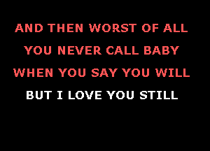 AND THEN WORST OF ALL
YOU NEVER CALL BABY
WHEN YOU SAY YOU WILL
BUT I LOVE YOU STILL