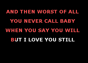 AND THEN WORST OF ALL
YOU NEVER CALL BABY
WHEN YOU SAY YOU WILL
BUT I LOVE YOU STILL