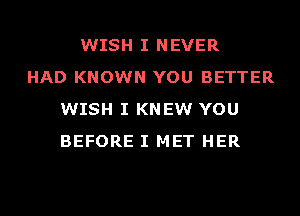 WISH I NEVER
HAD KNOWN YOU BETTER
WISH I KNEW YOU
BEFORE I MET HER