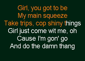 Girl, you got to be
My main squeeze
Take trips, cop shiny things
Girl just come wit me, oh
Cause I'm gon' go
And do the damn thang