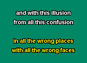 and with this illusion
from all this confusion

in all the wrong places
with all the wrong faces