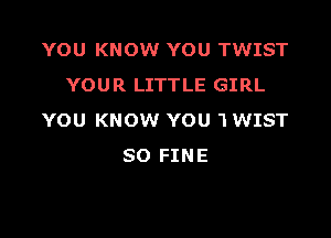 YOU KNOW YOU TWIST
YOUR LITTLE GIRL

YOU KNOW YOU 1 WIST
SO FINE