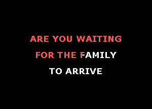 ARE YOU WAITING

FOR THE FAMILY
TO ARRIVE