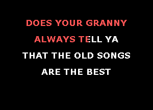 DOES YOUR GRANNY
ALWAYS TELL YA
THAT THE OLD SONGS
ARE THE BEST