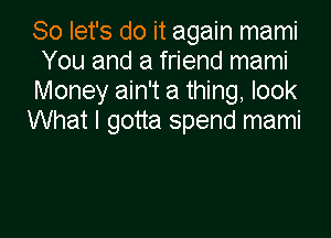 So let's do it again mami
You and a friend mami
Money ain't a thing, look

What I gotta spend mami