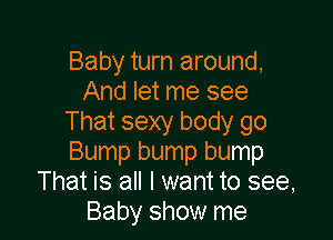 Baby turn around,
And let me see

That sexy body go
Bump bump bump
That is all I want to see,
Baby show me