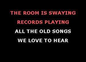 THE ROOM IS SWAYING
RECORDS PLAYING
ALL THE OLD SONGS
WE LOVE TO HEAR