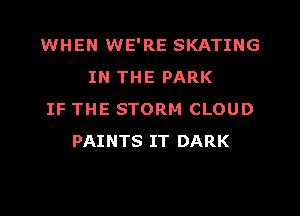 WHEN WE'RE SKATING
IN THE PARK
IF THE STORM CLOUD
PAINTS IT DARK
