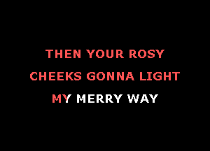 THEN YOUR ROSY

CHEEKS GONNA LIGHT
MY MERRY WAY