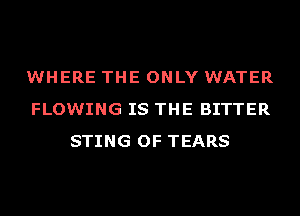 WHERE THE ONLY WATER
FLOWING IS THE BITTER
STING OF TEARS