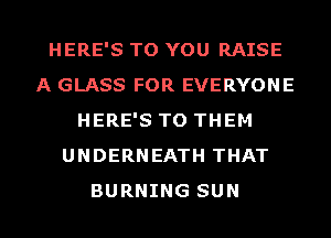 HERE'S TO YOU RAISE
A GLASS FOR EVERYONE
HERE'S TO THEM
UNDERNEATH THAT
BURNING SUN