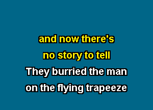 and now there's
no story to tell
They hurried the man

on the flying trapeeze