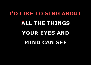 I'D LIKE TO SING ABOUT
ALL THE THINGS

YOUR EYES AND
MIND CAN SEE