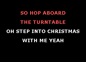 SO HOP ABOARD
THE TURNTABLE

OH STEP INTO CHRISTMAS
WITH ME YEAH