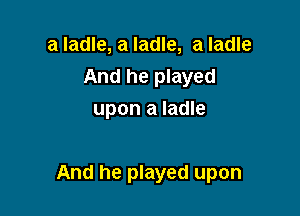 a ladle, a ladle, a ladle
And he played
upon a ladle

And he played upon