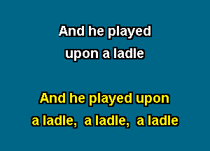 And he played
upon a ladle

And he played upon
a ladle, a ladle, a ladle