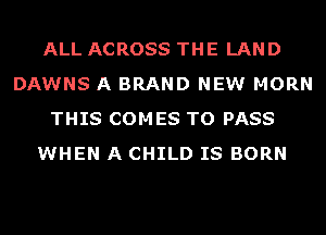 ALL ACROSS THE LAND
DAWNS A BRAND NEW MORN
THIS COMES TO PASS
WHEN A CHILD IS BORN