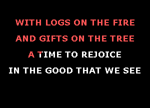 WITH LOGS ON THE FIRE
AND GIFTS ON THE TREE
A TIME TO REJOICE
IN THE GOOD THAT WE SEE