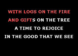 WITH LOGS ON THE FIRE
AND GIFTS ON THE TREE
A TIME TO REJOICE
IN THE GOOD THAT WE SEE